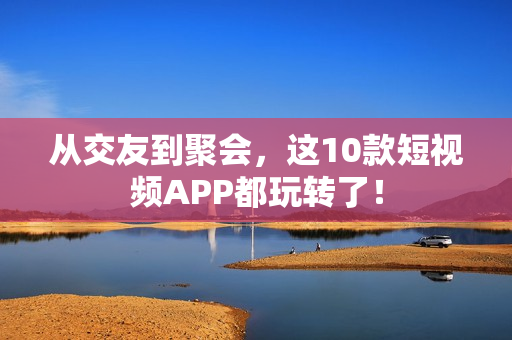 从交友到聚会，这10款短视频APP都玩转了！