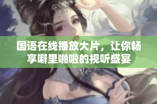 国语在线播放大片，让你畅享噼里啪啦的视听盛宴