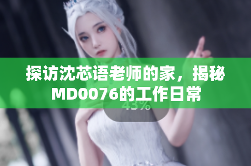 探访沈芯语老师的家，揭秘MD0076的工作日常