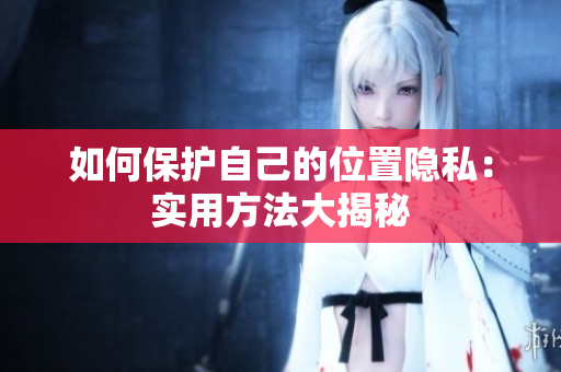 如何保护自己的位置隐私：实用方法大揭秘