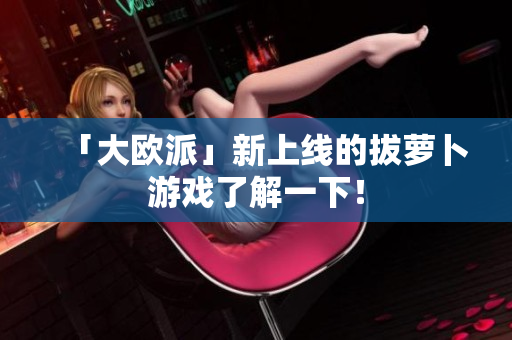 「大欧派」新上线的拔萝卜游戏了解一下！