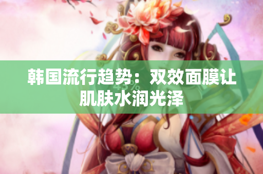 韩国流行趋势：双效面膜让肌肤水润光泽