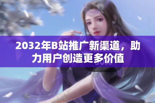 2032年B站推广新渠道，助力用户创造更多价值