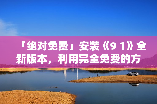 「绝对免费」安装《9 1》全新版本，利用完全免费的方式畅享网络安全