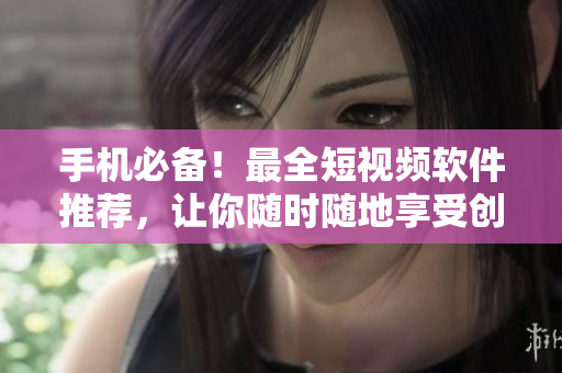 手机必备！最全短视频软件推荐，让你随时随地享受创意之乐！