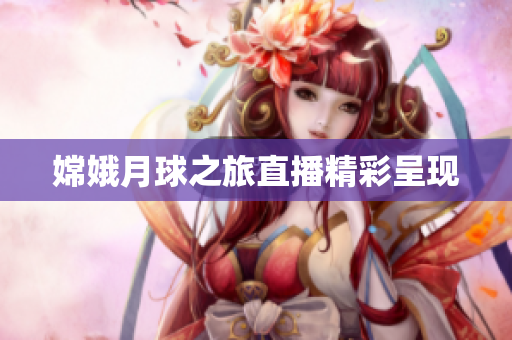 嫦娥月球之旅直播精彩呈现