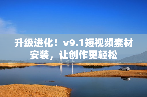 升级进化！v9.1短视频素材安装，让创作更轻松