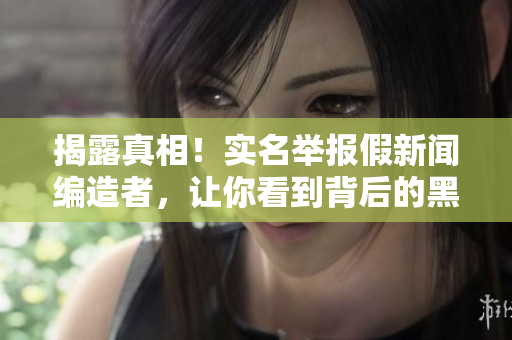 揭露真相！实名举报假新闻编造者，让你看到背后的黑幕