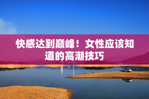 快感达到巅峰！女性应该知道的高潮技巧