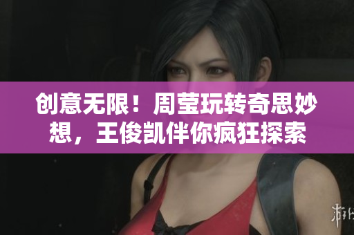 创意无限！周莹玩转奇思妙想，王俊凯伴你疯狂探索