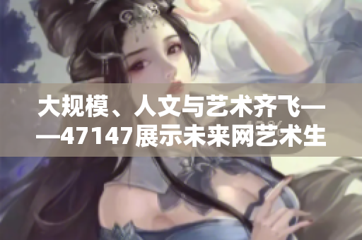 大规模、人文与艺术齐飞——47147展示未来网艺术生态