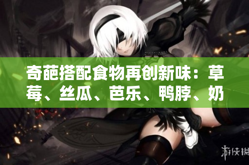 奇葩搭配食物再创新味：草莓、丝瓜、芭乐、鸭脖、奶茶
