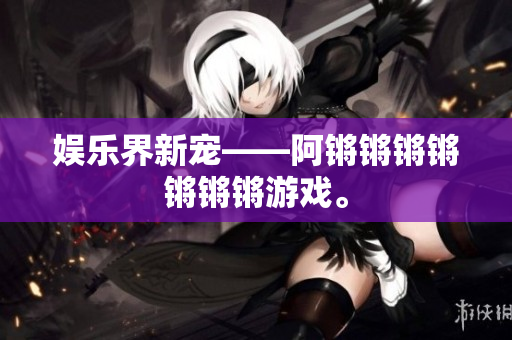 娱乐界新宠——阿锵锵锵锵锵锵锵游戏。
