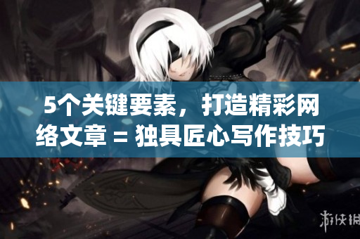5个关键要素，打造精彩网络文章 = 独具匠心写作技巧，撰写高质量网络文章)