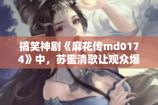 搞笑神剧《麻花传md0174》中，苏蜜清歌让观众爆笑不停
