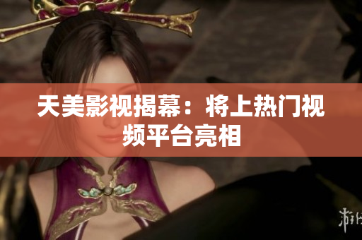 天美影视揭幕：将上热门视频平台亮相