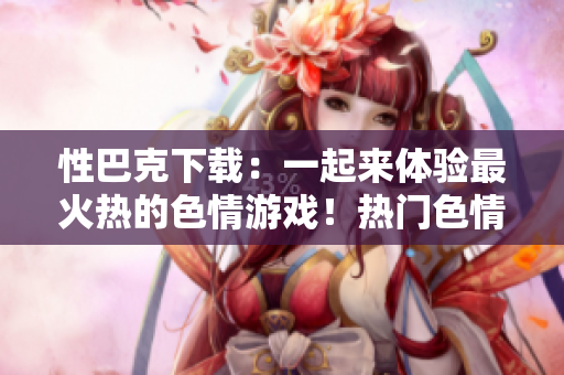 性巴克下载：一起来体验最火热的色情游戏！热门色情游戏性巴克下载，快来尝试吧！