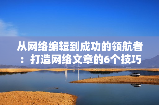 从网络编辑到成功的领航者：打造网络文章的6个技巧