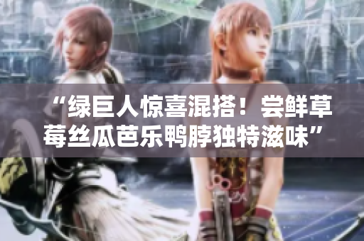 “绿巨人惊喜混搭！尝鲜草莓丝瓜芭乐鸭脖独特滋味”