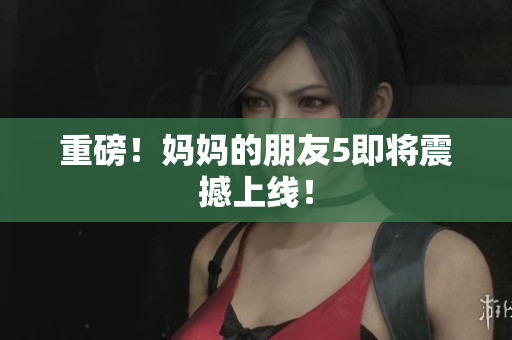 重磅！妈妈的朋友5即将震撼上线！