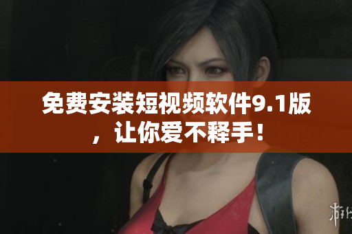 免费安装短视频软件9.1版，让你爱不释手！