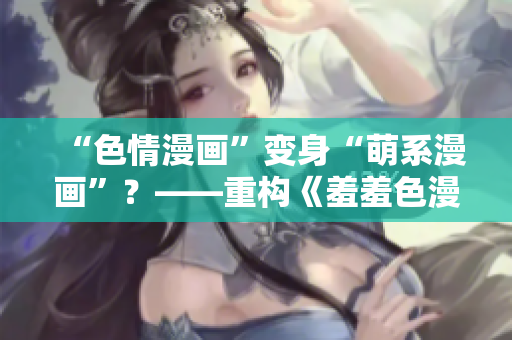 “色情漫画”变身“萌系漫画”？——重构《羞羞色漫》背后的新趋势