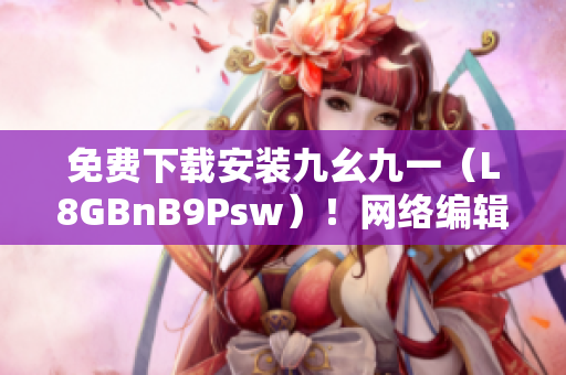 免费下载安装九幺九一（L8GBnB9Psw）！网络编辑专享推荐！