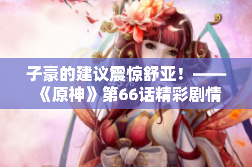 子豪的建议震惊舒亚！——《原神》第66话精彩剧情