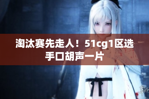淘汰赛先走人！51cg1区选手口胡声一片