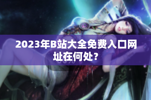 2023年B站大全免费入口网址在何处？