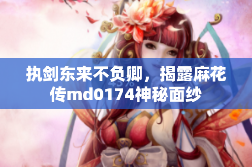 执剑东来不负卿，揭露麻花传md0174神秘面纱