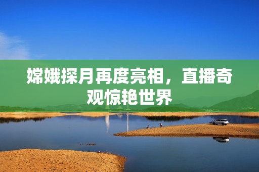 嫦娥探月再度亮相，直播奇观惊艳世界
