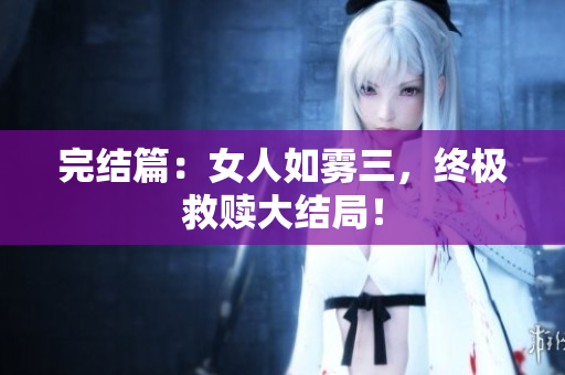 完结篇：女人如雾三，终极救赎大结局！