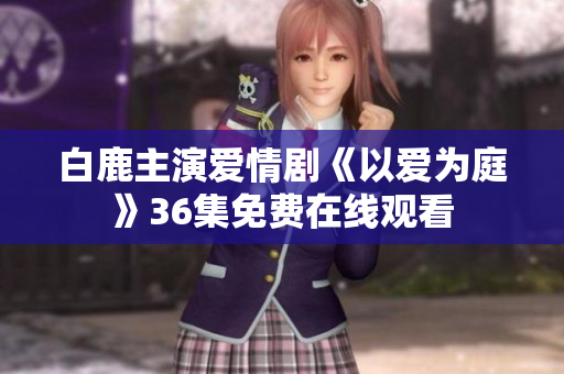 白鹿主演爱情剧《以爱为庭》36集免费在线观看