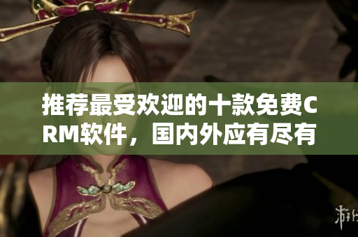 推荐最受欢迎的十款免费CRM软件，国内外应有尽有