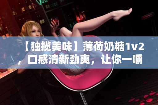【独揽美味】薄荷奶糖1v2，口感清新劲爽，让你一嚼难忘