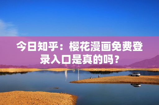 今日知乎：樱花漫画免费登录入口是真的吗？