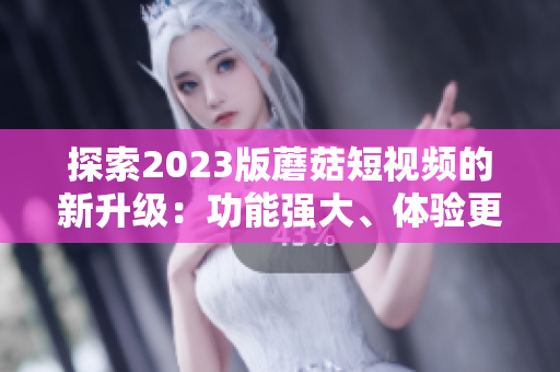 探索2023版蘑菇短视频的新升级：功能强大、体验更流畅
