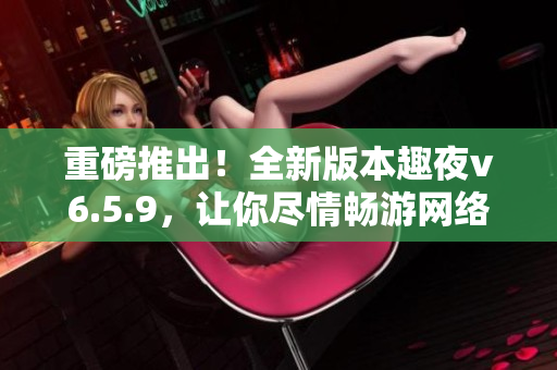 重磅推出！全新版本趣夜v6.5.9，让你尽情畅游网络世界！