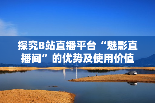 探究B站直播平台“魅影直播间”的优势及使用价值