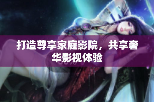 打造尊享家庭影院，共享奢华影视体验