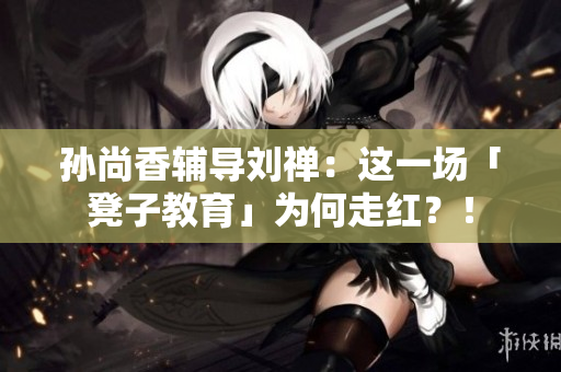 孙尚香辅导刘禅：这一场「凳子教育」为何走红？！