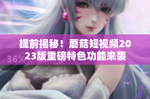 提前揭秘！蘑菇短视频2023版重磅特色功能来袭