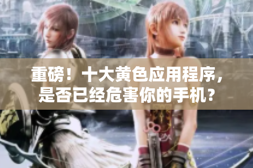 重磅！十大黄色应用程序，是否已经危害你的手机？