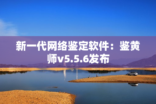 新一代网络鉴定软件：鉴黄师v5.5.6发布