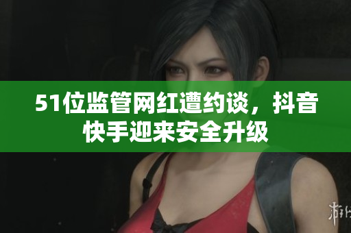 51位监管网红遭约谈，抖音快手迎来安全升级