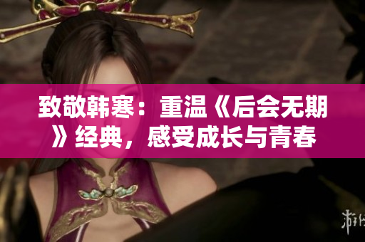 致敬韩寒：重温《后会无期》经典，感受成长与青春