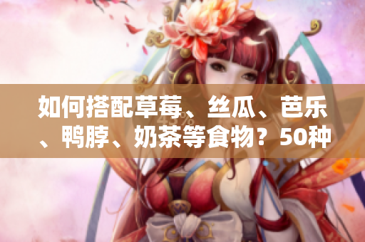 如何搭配草莓、丝瓜、芭乐、鸭脖、奶茶等食物？50种美食搭配任你选！