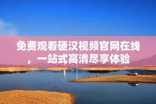 免费观看硬汉视频官网在线，一站式高清尽享体验