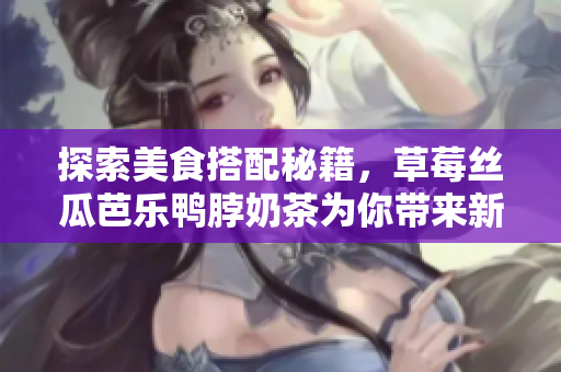 探索美食搭配秘籍，草莓丝瓜芭乐鸭脖奶茶为你带来新滋味